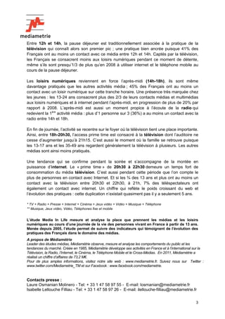 3
Entre 12h et 14h, la pause déjeuner est traditionnellement associée à la pratique de la
télévision qui connaît alors son premier pic ; une pratique bien ancrée puisque 41% des
Français ont au moins un contact avec ce média entre 12h et 14h. Captés par la télévision,
les Français se consacrent moins aux loisirs numériques pendant ce moment de détente,
même s’ils sont presqu’1/3 de plus qu’en 2008 à utiliser internet et le téléphone mobile au
cours de la pause déjeuner.
Les loisirs numériques reviennent en force l’après-midi (14h-18h), ils sont même
davantage pratiqués que les autres activités média ; 45% des Français ont au moins un
contact avec un loisir numérique sur cette tranche horaire. Une présence très marquée chez
les jeunes : les 13-24 ans consacrent plus des 2/3 de leurs contacts médias et multimédias
aux loisirs numériques et à internet pendant l’après-midi, en progression de plus de 20% par
rapport à 2008. L’après-midi est aussi un moment propice à l’écoute de la radio qui
redevient la 1ère
activité média : plus d’1 personne sur 3 (36%) a au moins un contact avec la
radio entre 14h et 18h.
En fin de journée, l’activité se recentre sur le foyer où la télévision tient une place importante.
Ainsi, entre 18h-20h30, l’access prime time est consacré à la télévision dont l’auditoire ne
cesse d’augmenter jusqu’à 21h15. C’est aussi le moment où la famille se retrouve puisque
les 13-17 ans et les 35-49 ans regardent généralement la télévision à plusieurs. Les autres
médias sont ainsi moins pratiqués.
Une tendance qui se confirme pendant la soirée et s’accompagne de la montée en
puissance d’internet. Le « prime time » de 20h30 à 22h30 demeure un temps fort de
consommation du média télévision. C’est aussi pendant cette période que l’on compte le
plus de personnes en contact avec Internet. Et si les ¾ des 13 ans et plus ont au moins un
contact avec la télévision entre 20h30 et 22h30, à 21h, 7% des téléspectateurs ont
également un contact avec internet. Un chiffre qui reflète le poids croissant du web et
l’évolution des pratiques : cette duplication n’existait quasiment pas il y a seulement 5 ans.
* TV + Radio + Presse + Internet + Cinéma + Jeux vidéo + Vidéo + Musique + Téléphone
** Musique, Jeux vidéo, Vidéo, Téléphones fixe et mobile
L’étude Media In Life mesure et analyse la place que prennent les médias et les loisirs
numériques au cours d’une journée de la vie des personnes vivant en France à partir de 13 ans.
Menée depuis 2005, l’étude permet de suivre des indicateurs qui témoignent de l’évolution des
pratiques des Français dans le domaine des médias.
A propos de Médiamétrie
Leader des études médias, Médiamétrie observe, mesure et analyse les comportements du public et les
tendances du marché. Créée en 1985, Médiamétrie développe ses activités en France et à l’international sur la
Télévision, la Radio, l’Internet, le Cinéma, le Téléphone Mobile et le Cross-Médias. En 2011, Médiamétrie a
réalisé un chiffre d’affaires de 73,2 M€.
Pour de plus amples informations, visitez notre site web : www.mediametrie.fr. Suivez nous sur Twitter :
www.twitter.com/Mediametrie_TM et sur Facebook : www.facebook.com/mediametrie.
Contacts presse :
Laure Osmanian Molinero - Tel: + 33 1 47 58 97 55 - E-mail: losmanian@mediametrie.fr
Isabelle Lellouche Filliau - Tel: + 33 1 47 58 97 26 - E-mail: ilellouche-filliau@mediametrie.fr
 