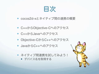 目次
  cocos2d-xとネイティブ間の連携の概要

  C++からObjective-Cへのアクセス
  C++からJavaへのアクセス
  Objective-CからC++へのアクセス
  JavaからC++へのアク...