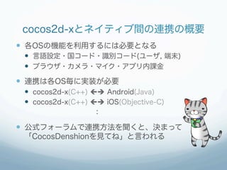 cocos2d-xとネイティブ間の連携の概要
  各OSの機能を利用するには必要となる
   言語設定・国コード・識別コード(ユーザ, 端末)
   ブラウザ・カメラ・マイク・アプリ内課金
  連携は各OS毎に実装が必要
 ...