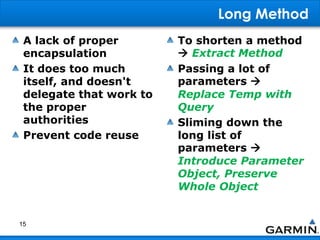 Long Method
A lack of proper
encapsulation
It does too much
itself, and doesn't
delegate that work to
the proper
authorities
Prevent code reuse
To shorten a method
 Extract Method
Passing a lot of
parameters 
Replace Temp with
Query
Sliming down the
long list of
parameters 
Introduce Parameter
Object, Preserve
Whole Object
15
 