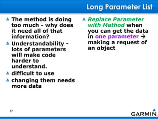 Long Parameter List
The method is doing
too much - why does
it need all of that
information?
Understandability -
lots of parameters
will make code
harder to
understand.
difficult to use
changing them needs
more data
Replace Parameter
with Method when
you can get the data
in one parameter 
making a request of
an object
17
 