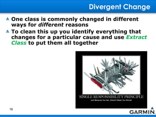 Divergent Change
One class is commonly changed in different
ways for different reasons
To clean this up you identify everything that
changes for a particular cause and use Extract
Class to put them all together
18
 
