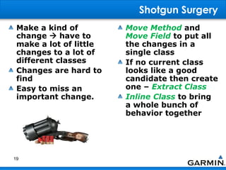 Shotgun Surgery
Make a kind of
change  have to
make a lot of little
changes to a lot of
different classes
Changes are hard to
find
Easy to miss an
important change.
Move Method and
Move Field to put all
the changes in a
single class
If no current class
looks like a good
candidate then create
one – Extract Class
Inline Class to bring
a whole bunch of
behavior together
19
 