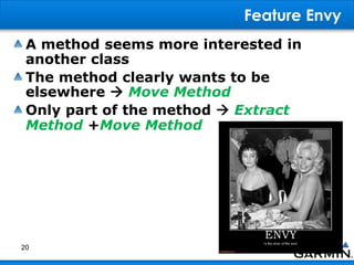 Feature Envy
A method seems more interested in
another class
The method clearly wants to be
elsewhere  Move Method
Only part of the method  Extract
Method +Move Method
20
 