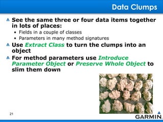 Data Clumps
See the same three or four data items together
in lots of places:
• Fields in a couple of classes
• Parameters in many method signatures
Use Extract Class to turn the clumps into an
object
For method parameters use Introduce
Parameter Object or Preserve Whole Object to
slim them down
21
 