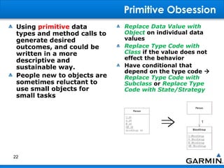 Primitive Obsession
Using primitive data
types and method calls to
generate desired
outcomes, and could be
written in a more
descriptive and
sustainable way.
People new to objects are
sometimes reluctant to
use small objects for
small tasks
Replace Data Value with
Object on individual data
values
Replace Type Code with
Class if the value does not
effect the behavior
Have conditional that
depend on the type code 
Replace Type Code with
Subclass or Replace Type
Code with State/Strategy
22
 