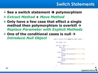 Switch Statements
See a switch statement  polymorphism
Extract Method + Move Method
Only have a few case that effect a single
method then polymorphism is overkill 
Replace Parameter with Explicit Methods
One of the conditional cases is null 
Introduce Null Object
23
 