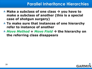 Parallel Inheritance Hierarchies
Make a subclass of one class  you have to
make a subclass of another (this is a special
case of shotgun surgery)
To make sure that instances of one hierarchy
refer to instance of another
Move Method + Move Field  the hierarchy on
the referring class disappears
24
 