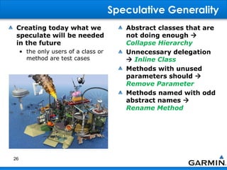 Speculative Generality
Creating today what we
speculate will be needed
in the future
• the only users of a class or
method are test cases
Abstract classes that are
not doing enough 
Collapse Hierarchy
Unnecessary delegation
 Inline Class
Methods with unused
parameters should 
Remove Parameter
Methods named with odd
abstract names 
Rename Method
26
 