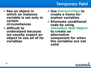 Temporary Field
See an object in
which an instance
variable is set only in
certain
circumstances
difficult to
understand because
we usually expect an
object to use all of its
variables
Use Extract Class to
create a home for
orphan variables
Eliminate conditional
code by using
Introduce Null Object
to create an
alternative
component for when
the variables are not
valid
27
 