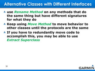 Alternative Classes with Different Interfaces
use Rename Method on any methods that do
the same thing but have different signatures
for what they do
Keep using Move Method to move behavior to
other classes until the protocols are the same
If you have to redundantly move code to
accomplish this, you may be able to use
Extract Superclass
31
 
