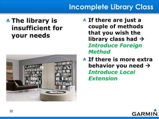 Incomplete Library Class
The library is
insufficient for
your needs
If there are just a
couple of methods
that you wish the
library class had 
Introduce Foreign
Method
If there is more extra
behavior you need 
Introduce Local
Extension
32
 