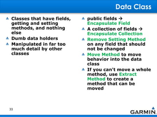 Data Class
Classes that have fields,
getting and setting
methods, and nothing
else
Dumb data holders
Manipulated in far too
much detail by other
classes
public fields 
Encapsulate Field
A collection of fields 
Encapsulate Collection
Remove Setting Method
on any field that should
not be changed
Move Method to move
behavior into the data
class
If you can't move a whole
method, use Extract
Method to create a
method that can be
moved
33
 