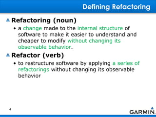 Defining Refactoring
Refactoring (noun)
• a change made to the internal structure of
software to make it easier to understand and
cheaper to modify without changing its
observable behavior.
Refactor (verb)
• to restructure software by applying a series of
refactorings without changing its observable
behavior
4
 