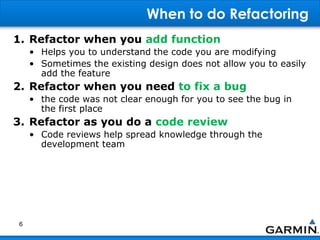 When to do Refactoring
1. Refactor when you add function
• Helps you to understand the code you are modifying
• Sometimes the existing design does not allow you to easily
add the feature
2. Refactor when you need to fix a bug
• the code was not clear enough for you to see the bug in
the first place
3. Refactor as you do a code review
• Code reviews help spread knowledge through the
development team
6
 