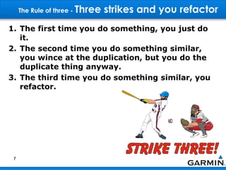The Rule of three - Three strikes and you refactor
1. The first time you do something, you just do
it.
2. The second time you do something similar,
you wince at the duplication, but you do the
duplicate thing anyway.
3. The third time you do something similar, you
refactor.
7
 