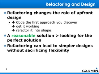Refactoring and Design
Refactoring changes the role of upfront
design
•  Code the first approach you discover
 get it working
 refactor it into shape
A reasonable solution > looking for the
perfect solution
Refactoring can lead to simpler designs
without sacrificing flexibility
9
 