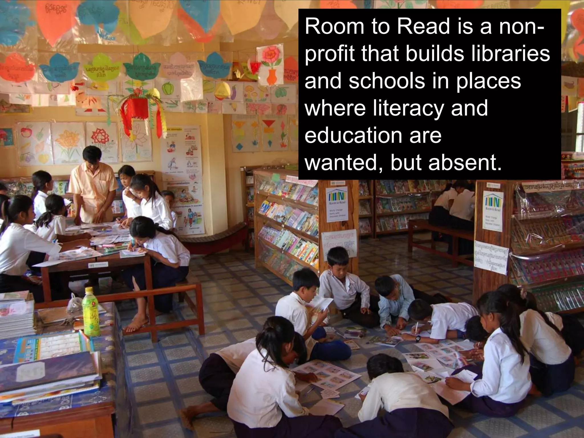 Distributed 10 million books
Built 12,000 libraries
Built 3,200 schools
Since 1998 Room to Read has…
 