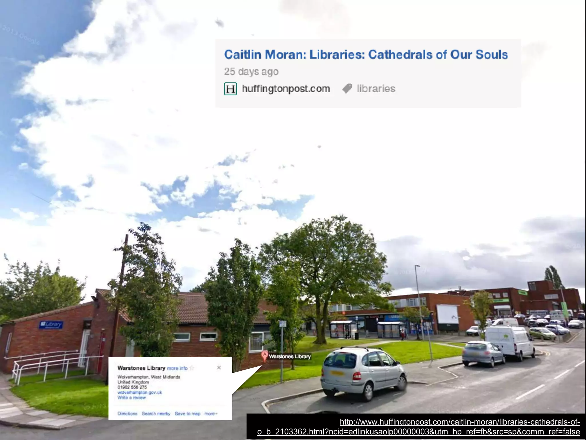 No new libraries will be built to replace them. These libraries will be
lost forever.
And, in their place, we will have thousands more public spaces
where you are simply the money in your pocket, rather than the
hunger in your heart. Kids--poor kids--will never know the fabulous,
benign quirk of self-esteem of walking into "their" library and thinking,
"I have read 60 percent of the books in here. I am awesome."
Libraries that stayed open during the Blitz will be closed by budgets.
A trillion small doors closing.
http://www.huffingtonpost.com/caitlin-moran/libraries-cathedrals-of-
o_b_2103362.html?ncid=edlinkusaolp00000003&utm_hp_ref=fb&src=sp&comm_ref=false
 