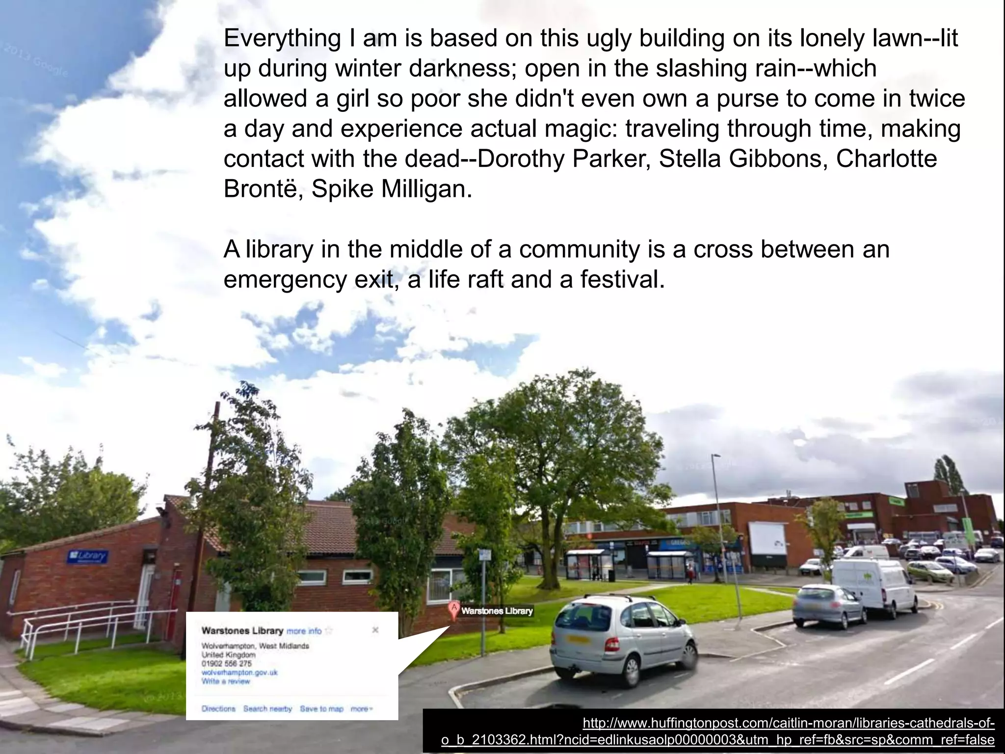 No new libraries will be built to replace them. These libraries will be
lost forever.
And, in their place, we will have thousands more public spaces
where you are simply the money in your pocket, rather than the
hunger in your heart. Kids--poor kids--will never know the fabulous,
benign quirk of self-esteem of walking into "their" library and thinking,
"I have read 60 percent of the books in here. I am awesome."
Libraries that stayed open during the Blitz will be closed by budgets.
http://www.huffingtonpost.com/caitlin-moran/libraries-cathedrals-of-
o_b_2103362.html?ncid=edlinkusaolp00000003&utm_hp_ref=fb&src=sp&comm_ref=false
 
