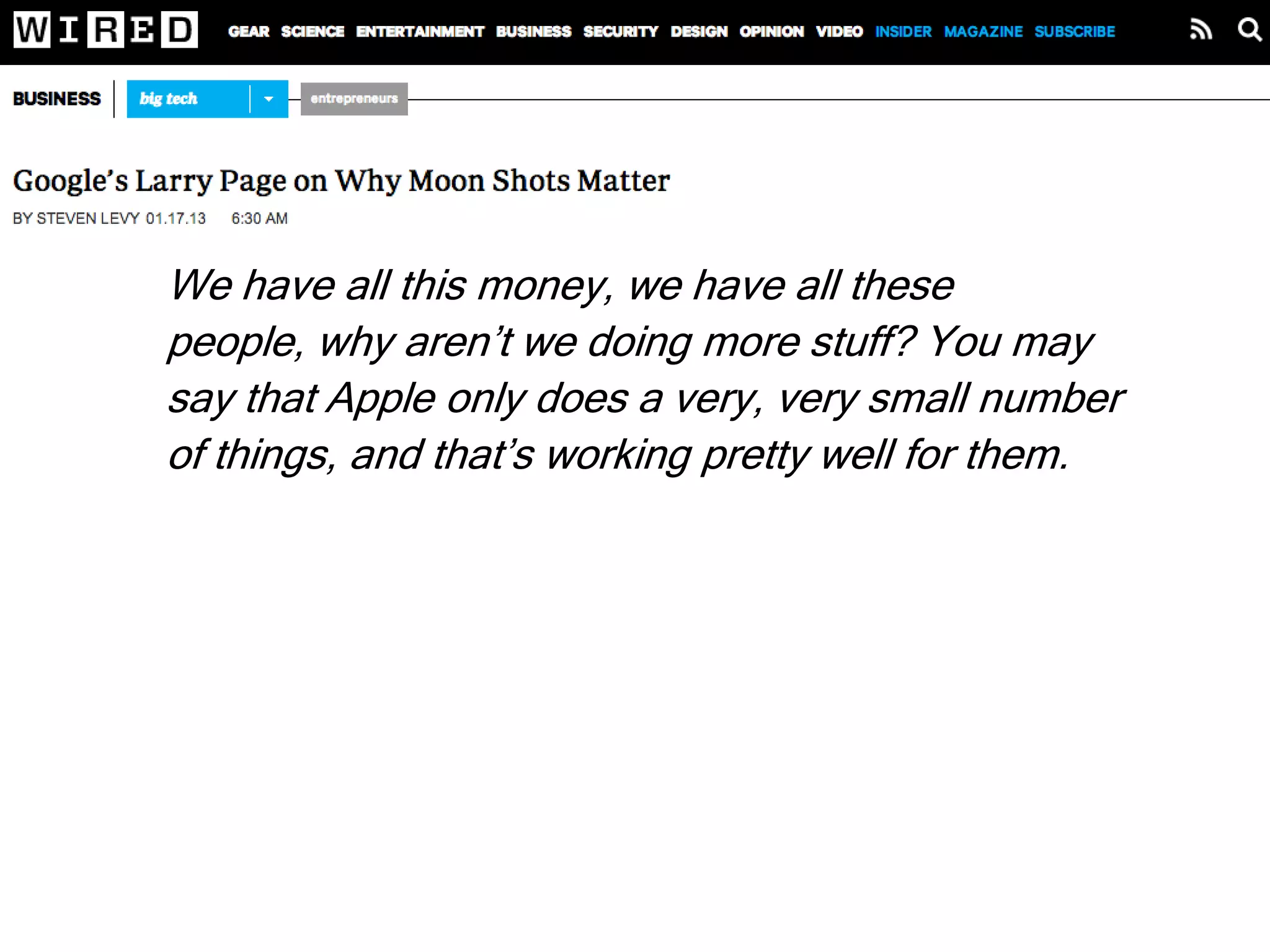 We have all this money, we have all these people,
why aren’t we doing more stuff? You may say that
Apple only does a very, very small number of things,
and that’s working pretty well for them. But I find that
unsatisfying. I feel like there are all these
opportunities in the world to use technology to make
people’s lives better. At Google we’re attacking
maybe 0.1 percent of that space. And all the tech
companies combined are only at like 1 percent. That
means there’s 99 percent virgin territory.
 