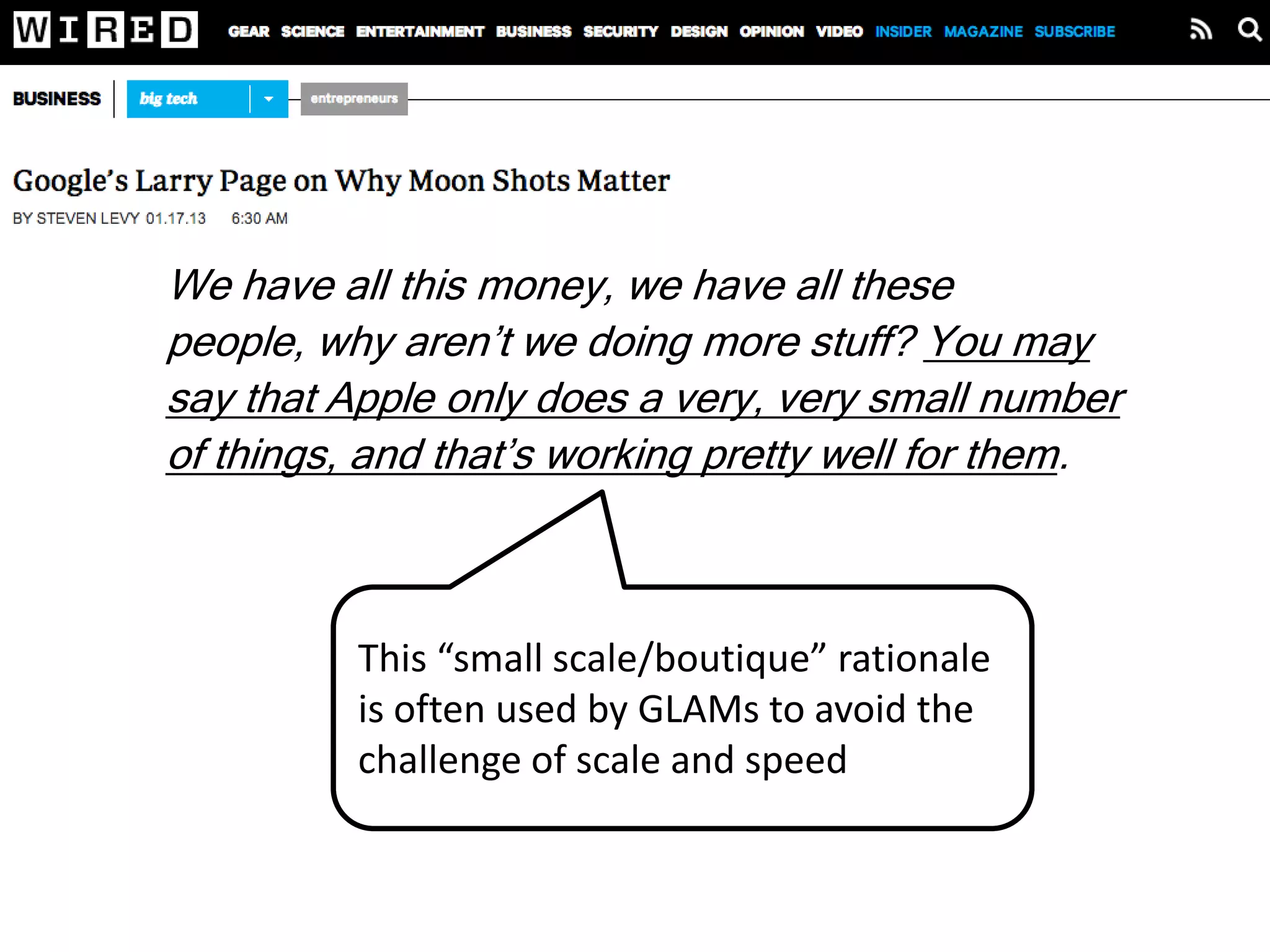 We have all this money, we have all these people,
why aren’t we doing more stuff? You may say that
Apple only does a very, very small number of things,
and that’s working pretty well for them. But I find that
unsatisfying. I feel like there are all these
opportunities in the world to use technology to make
people’s lives better. At Google we’re attacking
maybe 0.1 percent of that space. And all the tech
companies combined are only at like 1 percent. That
means there’s 99 percent virgin territory.
 