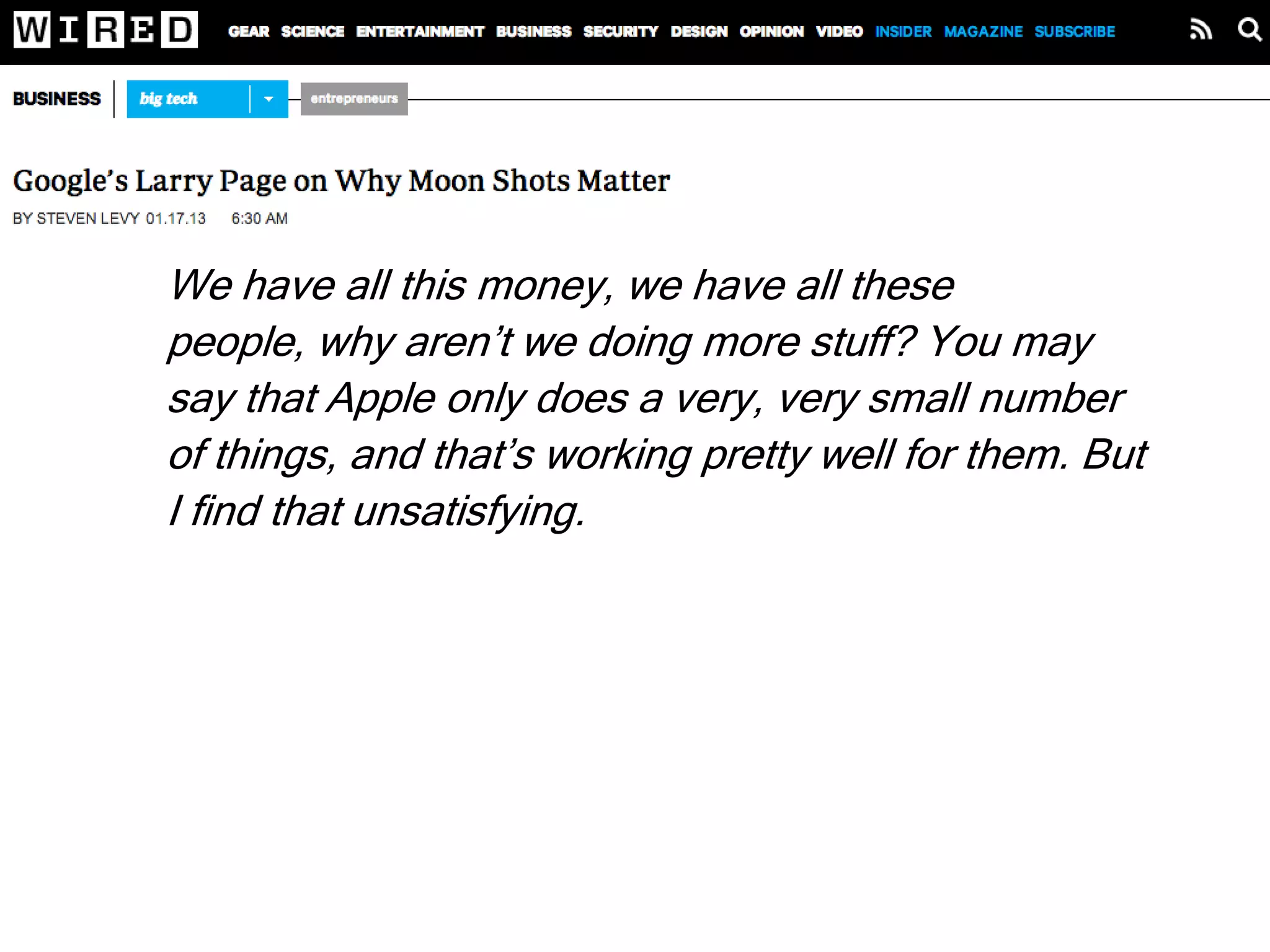 We have all this money, we have all these people,
why aren’t we doing more stuff? You may say that
Apple only does a very, very small number of things,
and that’s working pretty well for them. But I find that
unsatisfying. I feel like there are all these
opportunities in the world to use technology to make
people’s lives better. At Google we’re attacking
maybe 0.1 percent of that space. And all the tech
companies combined are only at like 1 percent. That
means there’s 99 percent virgin territory.
Larry Page
 