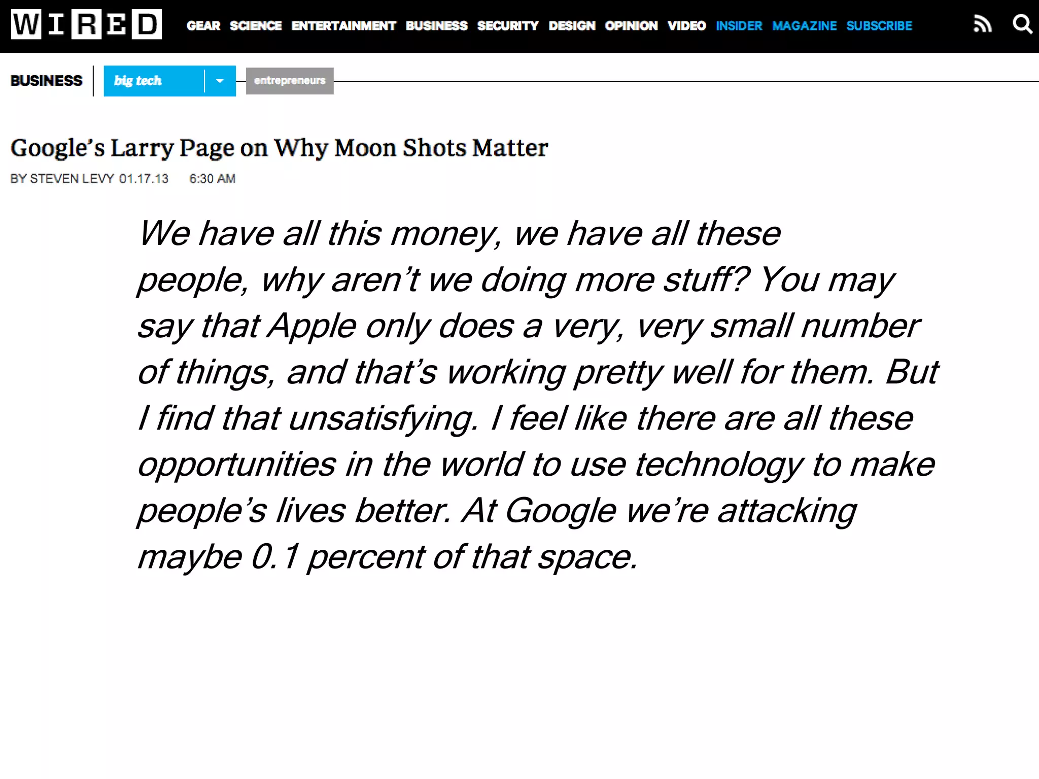 We have all this money, we have all these people,
why aren’t we doing more stuff? You may say that
Apple only does a very, very small number of things,
and that’s working pretty well for them. But I find that
unsatisfying. I feel like there are all these
opportunities in the world to use technology to make
people’s lives better. At Google we’re attacking
maybe 0.1 percent of that space. And all the tech
companies combined are only at like 1 percent. That
means there’s 99 percent virgin territory.
Larry Page
There’s a lot of room at the top!
 