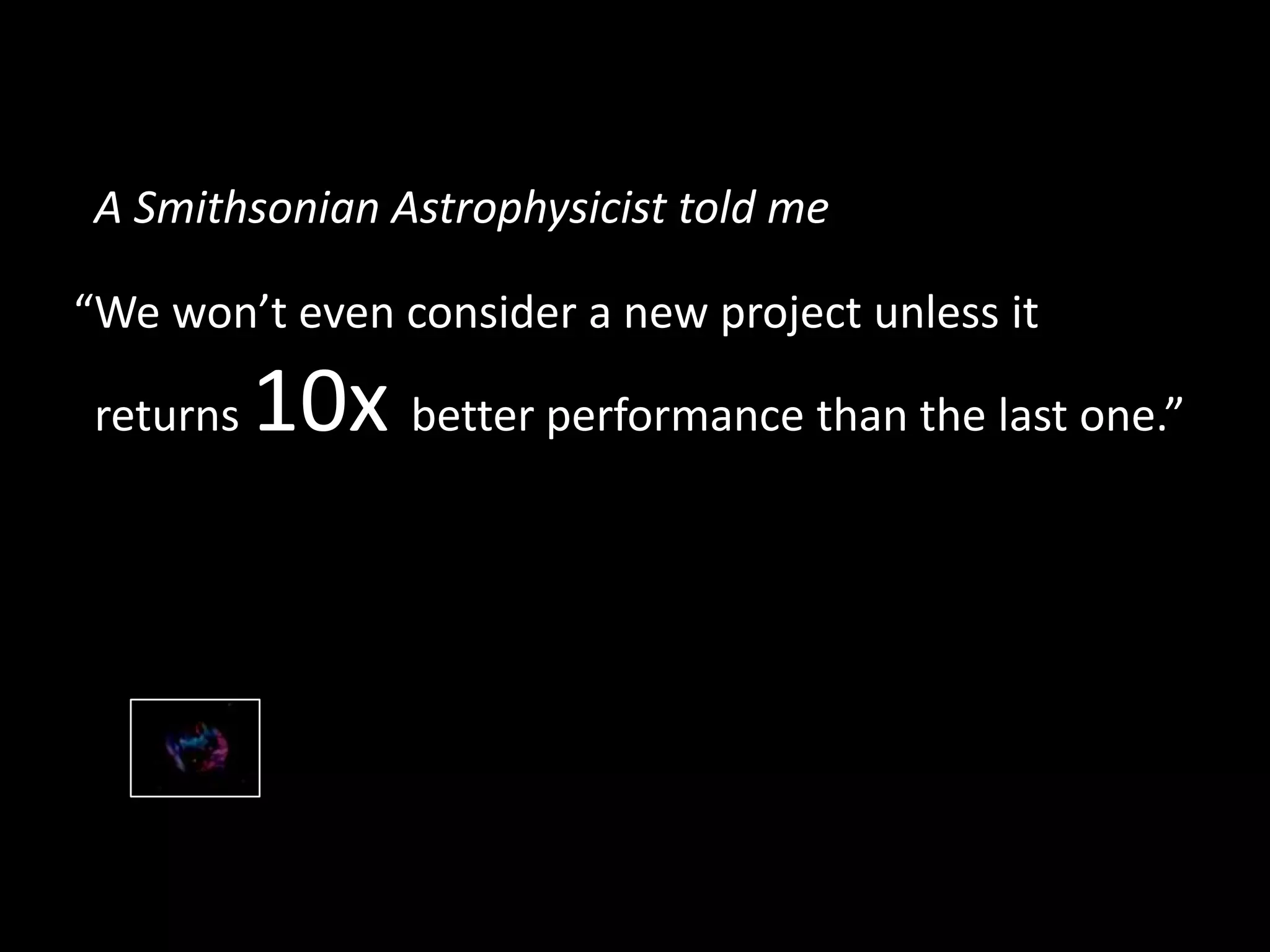 “We won’t even consider a new project unless it
returns 10x better performance than the last one.”
A Smithsonian Astrophysicist told me
 
