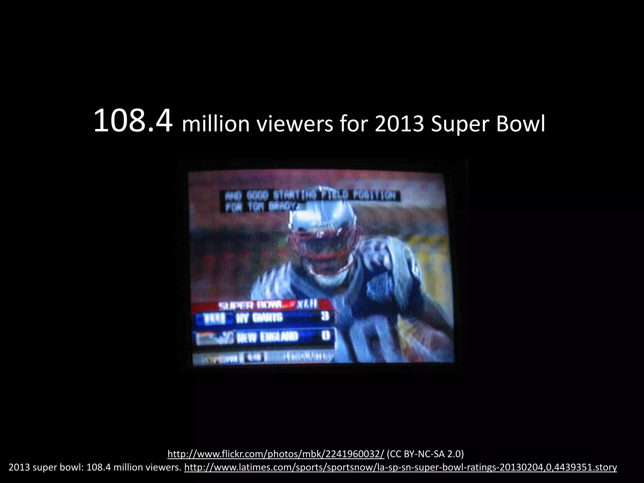 108.4 million viewers for 2013 Super Bowl
http://www.flickr.com/photos/mbk/2241960032/ (CC BY-NC-SA 2.0)
2013 super bowl: 108.4 million viewers. http://www.latimes.com/sports/sportsnow/la-sp-sn-super-bowl-ratings-20130204,0,4439351.story
 