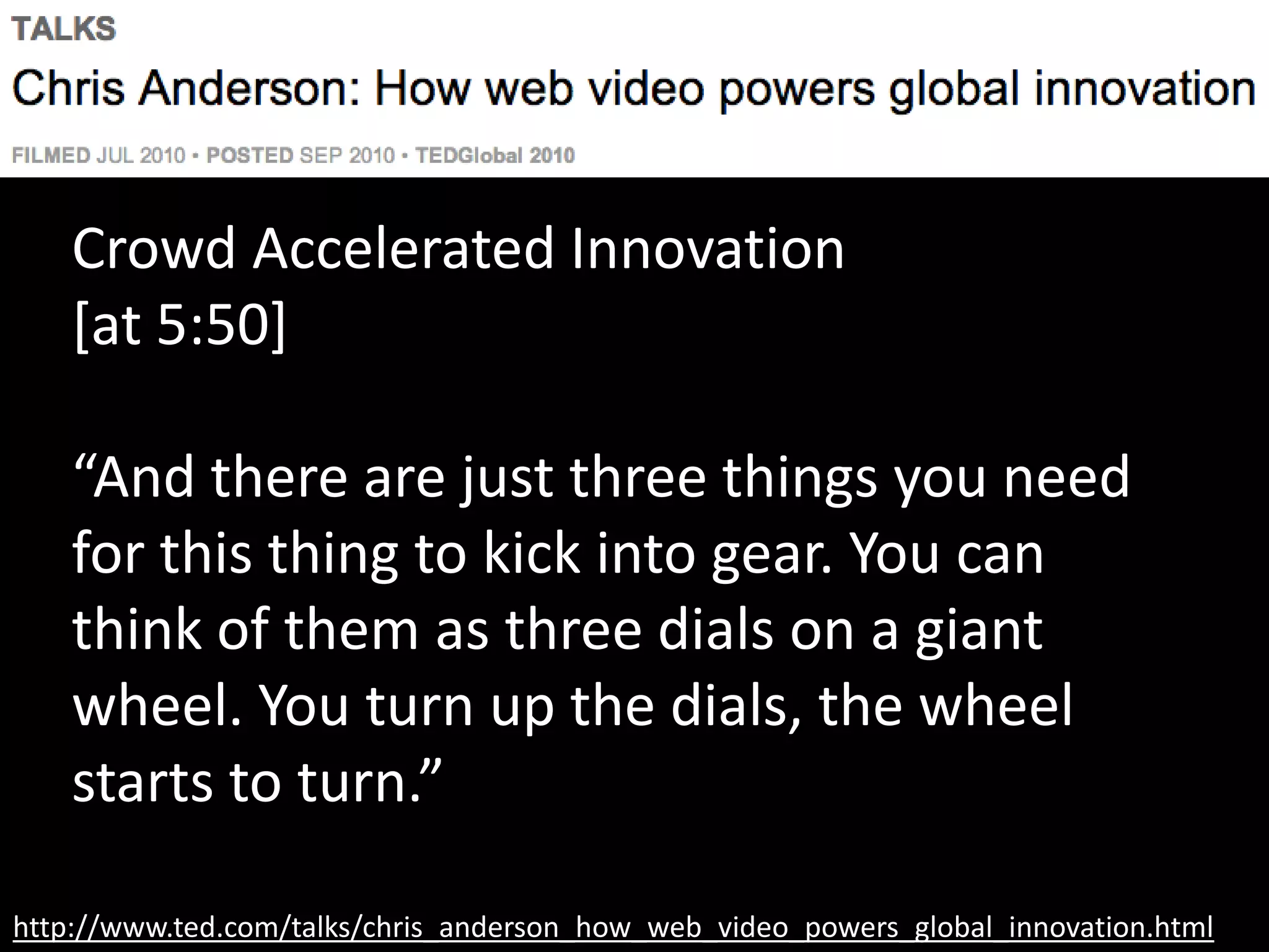 http://www.ted.com/talks/chris_anderson_how_web_video_powers_global_innovation.html
Crowd Accelerated Innovation
[at 5:50]
“And there are just three things you need
for this thing to kick into gear. You can
think of them as three dials on a giant
wheel. You turn up the dials, the wheel
starts to turn.”
 