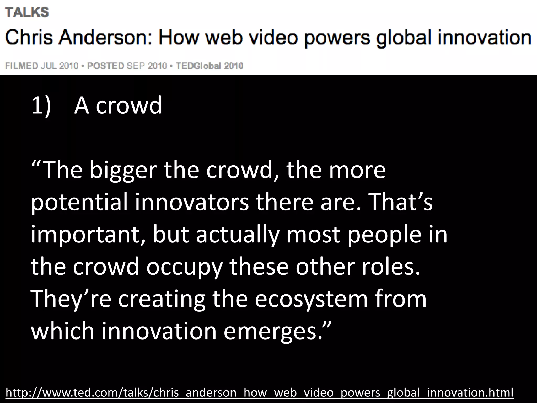 http://www.ted.com/talks/chris_anderson_how_web_video_powers_global_innovation.html
1) A crowd
“The bigger the crowd, the more
potential innovators there are. That’s
important, but actually most people in
the crowd occupy these other roles.
They’re creating the ecosystem from
which innovation emerges.”
 