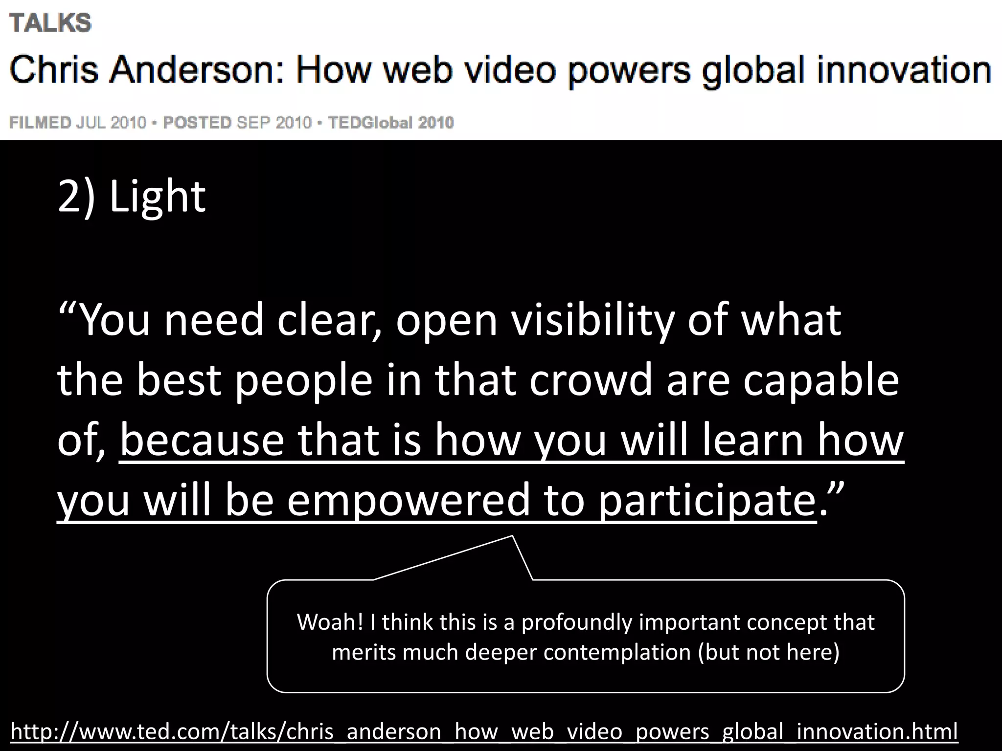 http://www.ted.com/talks/chris_anderson_how_web_video_powers_global_innovation.html
2) Light
“You need clear, open visibility of what
the best people in that crowd are capable
of, because that is how you will learn how
you will be empowered to participate.”
Woah! I think this is a profoundly important concept that
merits much deeper contemplation (but not here)
 