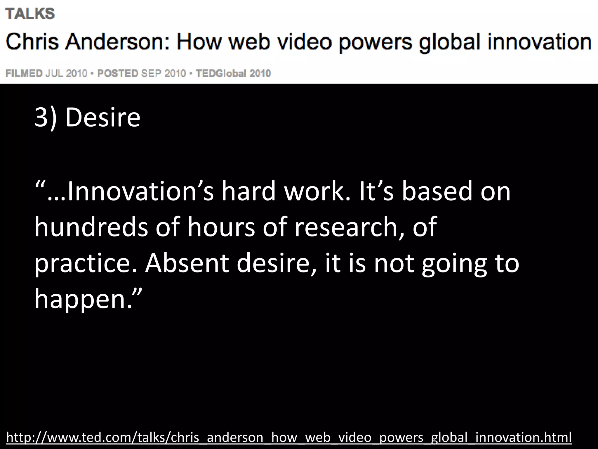 http://www.ted.com/talks/chris_anderson_how_web_video_powers_global_innovation.html
3) Desire
“…Innovation’s hard work. It’s based on
hundreds of hours of research, of
practice. Absent desire, it is not going to
happen.”
 
