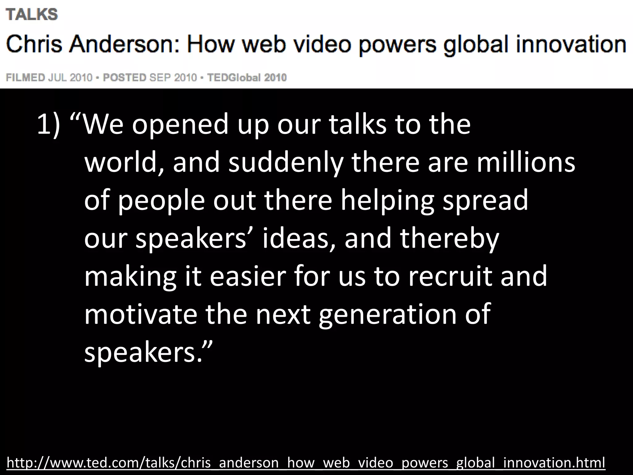 http://www.ted.com/talks/chris_anderson_how_web_video_powers_global_innovation.html
1) “We opened up our talks to the world,
and suddenly there are millions of
people out there helping spread our
speakers’ ideas, and thereby making it
easier for us to recruit and motivate
the next generation of speakers.”
 