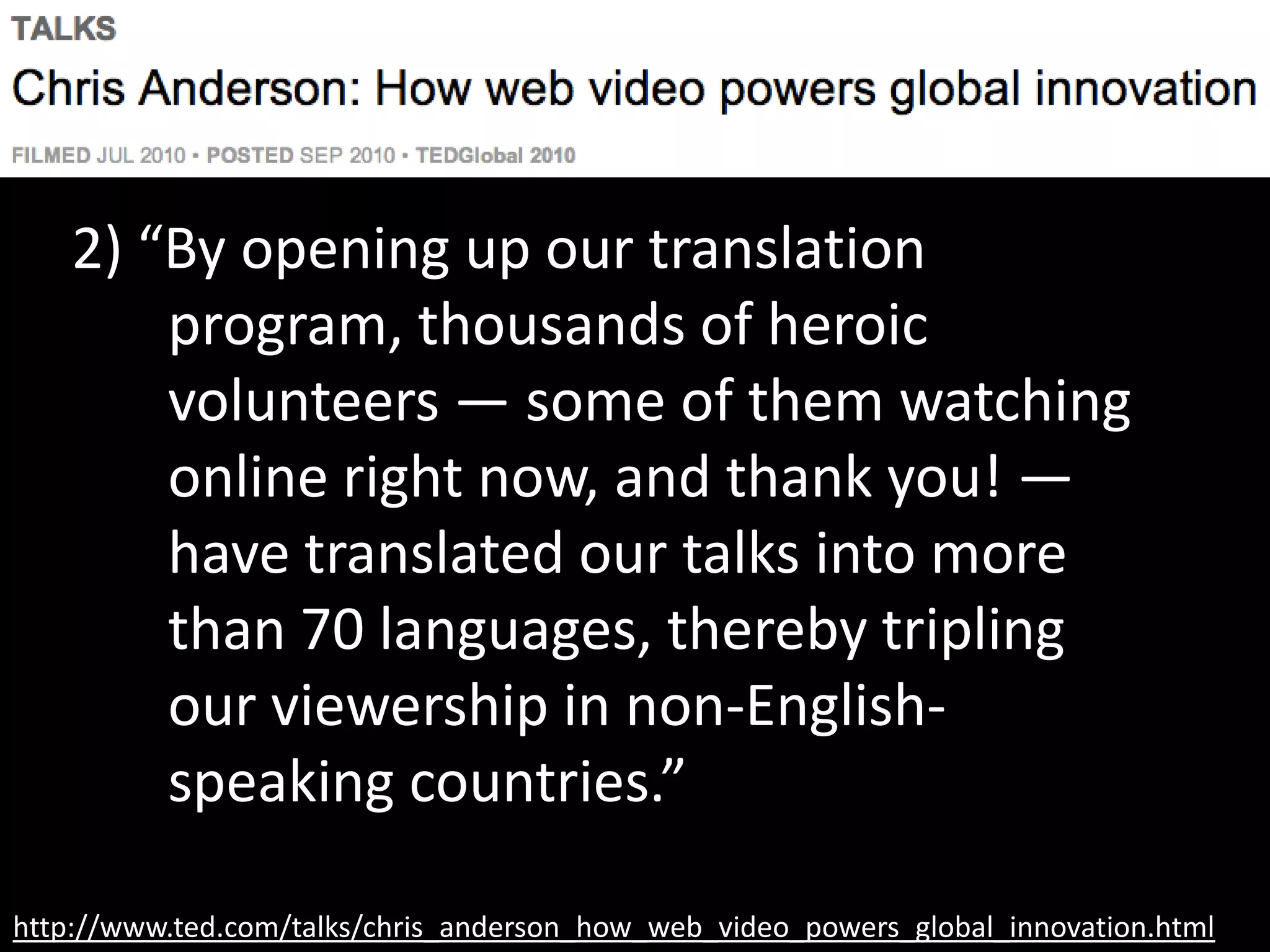 http://www.ted.com/talks/chris_anderson_how_web_video_powers_global_innovation.html
2) “By opening up our translation
program, thousands of heroic
volunteers — some of them watching
online right now, and thank you! —
have translated our talks into more
than 70 languages, thereby tripling
our viewership in non-English-
speaking countries.”
 
