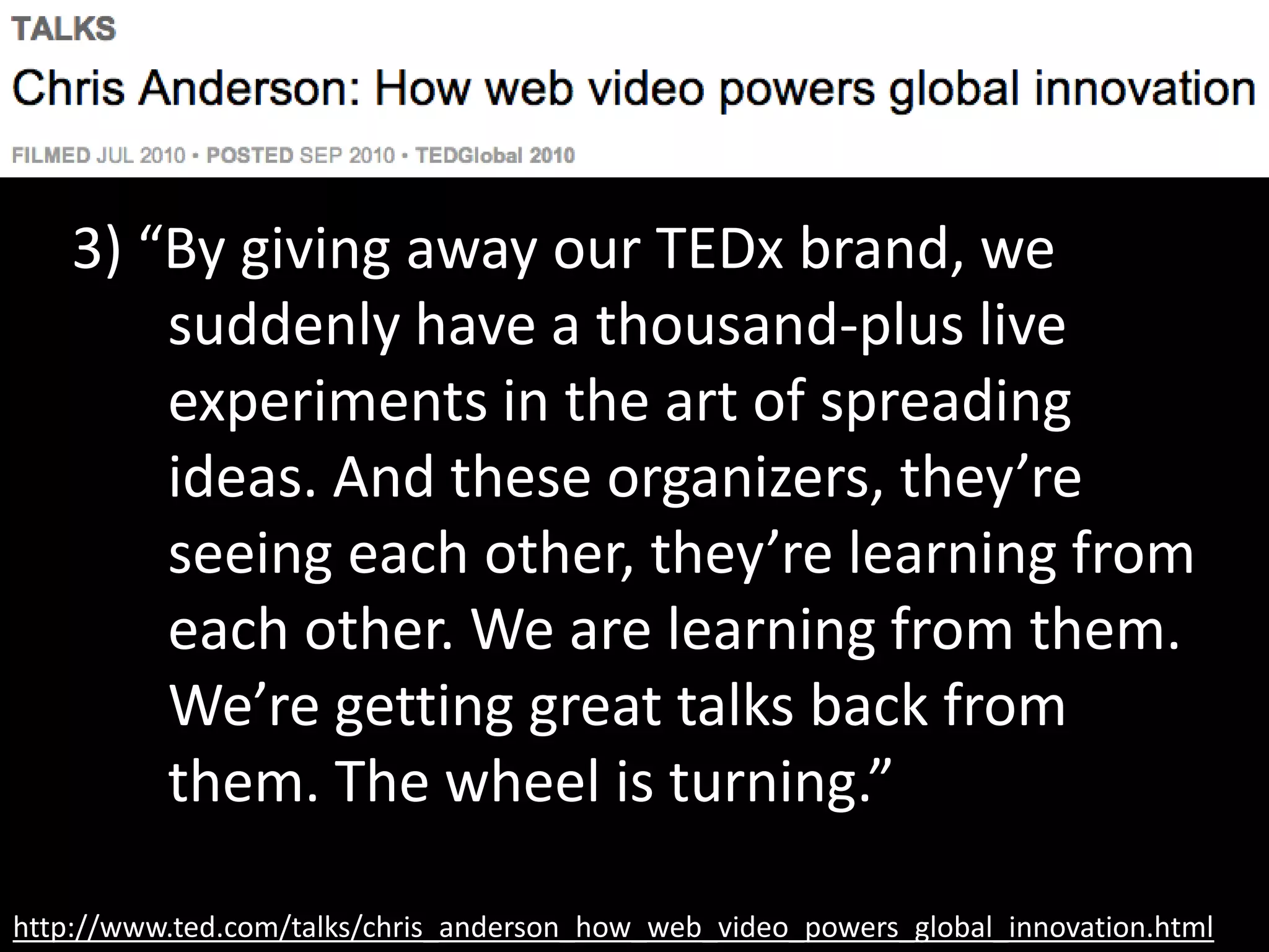 http://www.ted.com/talks/chris_anderson_how_web_video_powers_global_innovation.html
3) “By giving away our TEDx brand, we
suddenly have a thousand-plus live
experiments in the art of spreading
ideas. And these organizers, they’re
seeing each other, they’re learning from
each other. We are learning from them.
We’re getting great talks back from
them. The wheel is turning.”
 