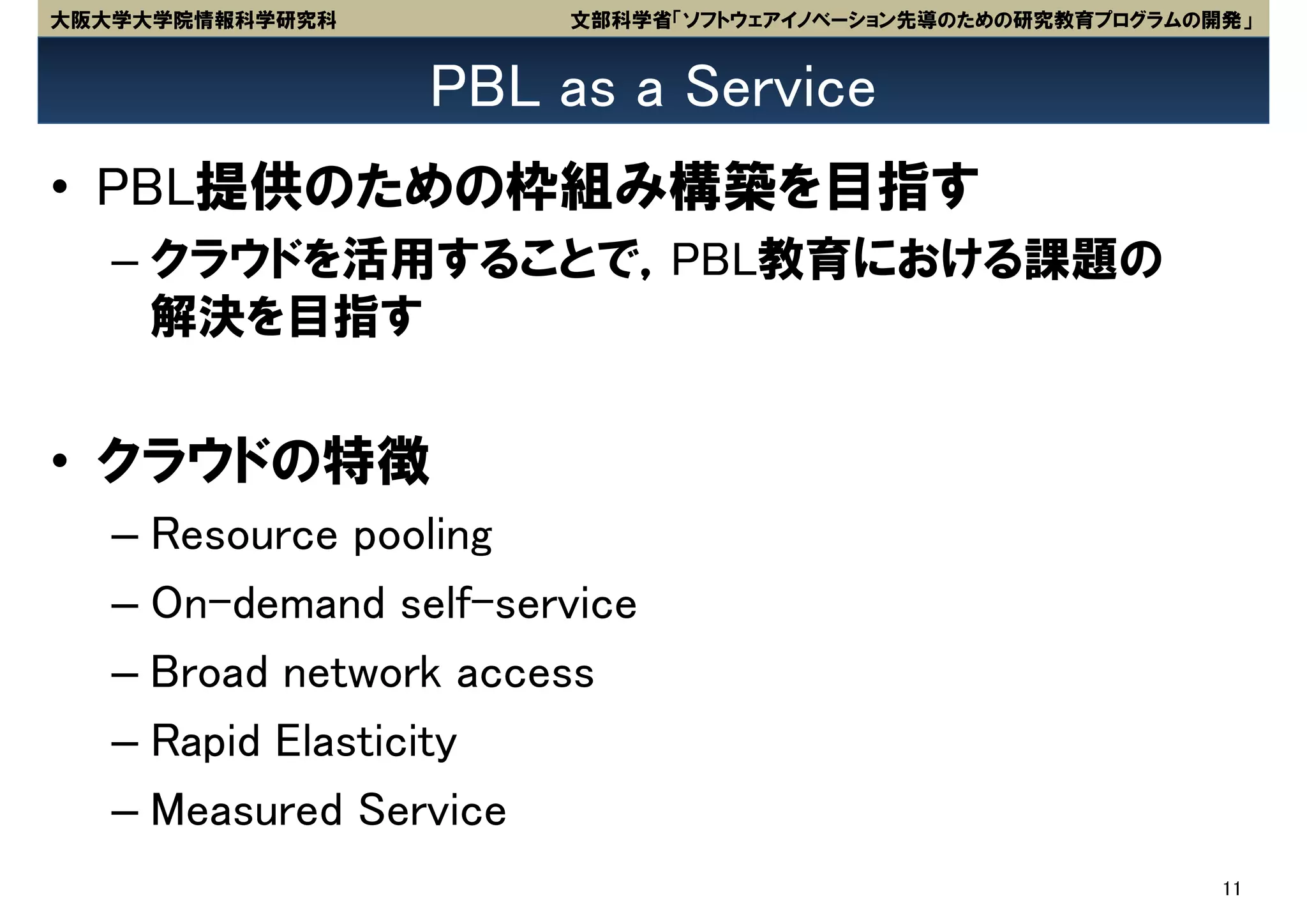 大阪大学大学院情報科学研究科         文部科学省「ソフトウェアイノベーション先導のための研究教育プログラムの開発」


                 PBL as a Service
• PBL提供のための枠組み構築を目指す
   – クラウドを活用することで，PBL教育における課題の
     解決を目指す


• クラウドの特徴
   – Resource pooling
   – On-demand self-service
   – Broad network access
   – Rapid Elasticity
   – Measured Service
                                                           11
 