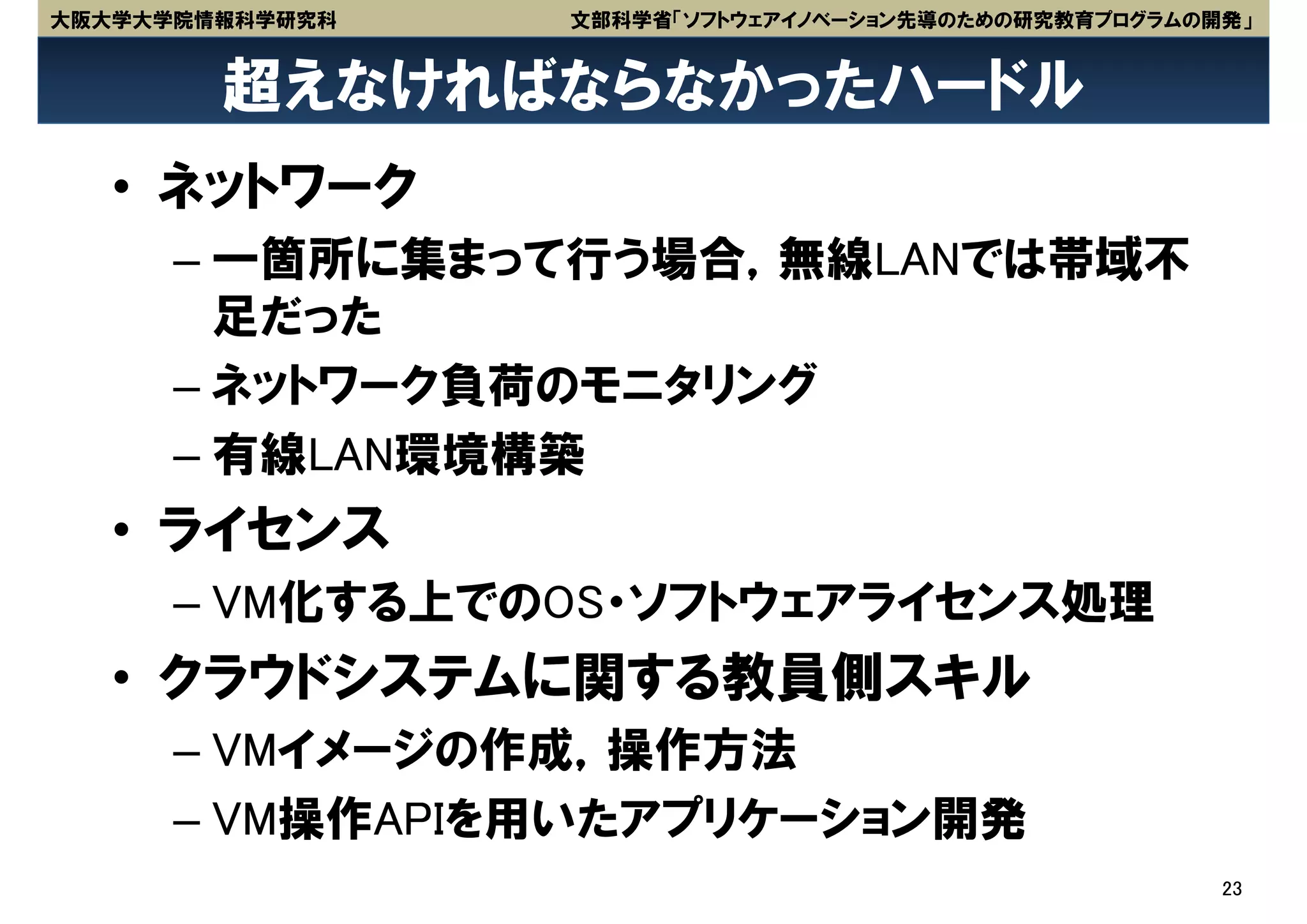 大阪大学大学院情報科学研究科   文部科学省「ソフトウェアイノベーション先導のための研究教育プログラムの開発」


        超えなければならなかったハードル
   • ネットワーク
      – 一箇所に集まって行う場合，無線LANでは帯域不
        足だった
      – ネットワーク負荷のモニタリング
      – 有線LAN環境構築
   • ライセンス
      – VM化する上でのOS・ソフトウェアライセンス処理
   • クラウドシステムに関する教員側スキル
      – VMイメージの作成，操作方法
      – VM操作APIを用いたアプリケーション開発
                                                     23
 