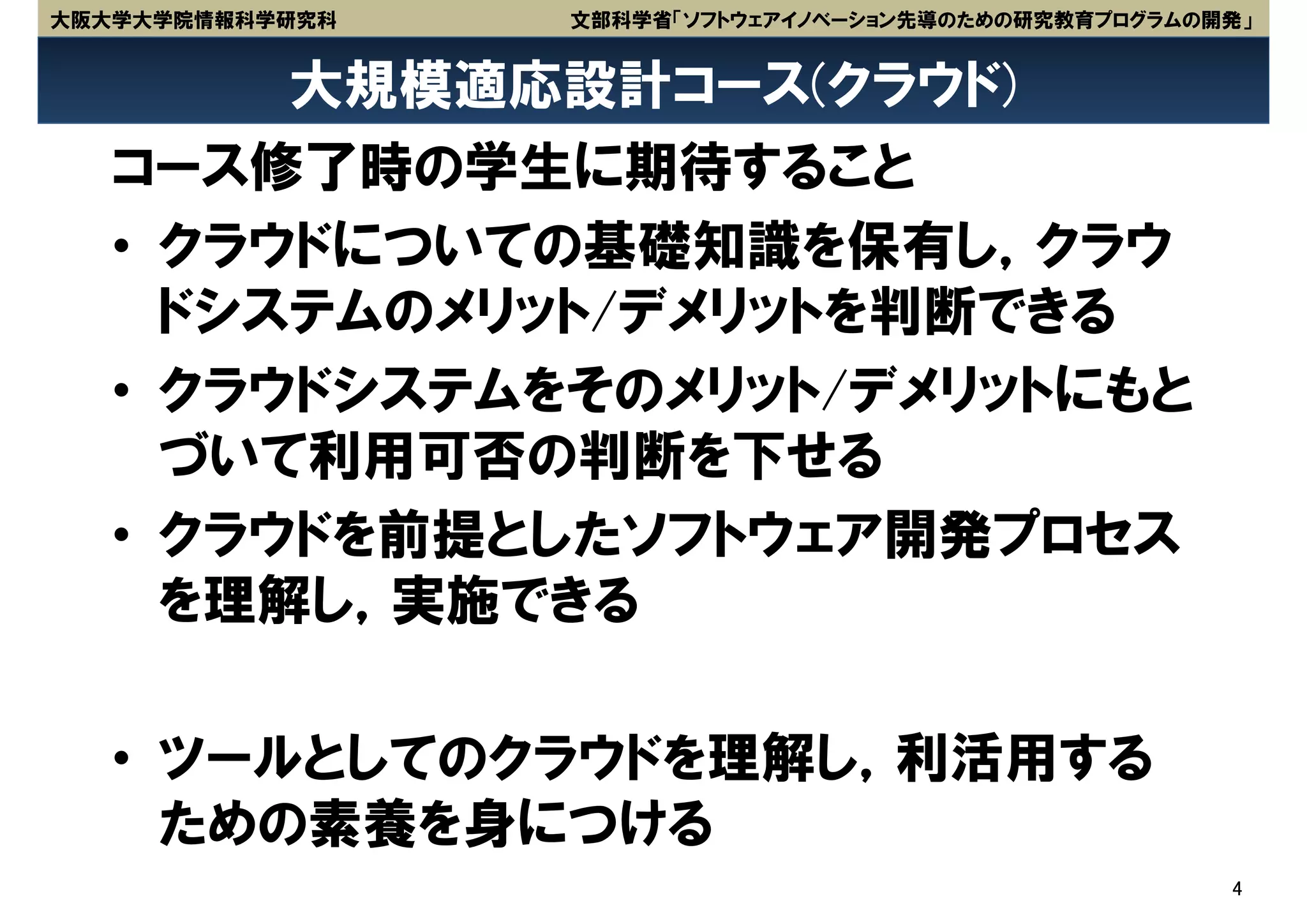 大阪大学大学院情報科学研究科   文部科学省「ソフトウェアイノベーション先導のための研究教育プログラムの開発」


        大規模適応設計コース(クラウド)
   コース修了時の学生に期待すること
   • クラウドについての基礎知識を保有し，クラウ
     ドシステムのメリット/デメリットを判断できる
   • クラウドシステムをそのメリット/デメリットにもと
     づいて利用可否の判断を下せる
   • クラウドを前提としたソフトウェア開発プロセス
     を理解し，実施できる

   • ツールとしてのクラウドを理解し，利活用する
     ための素養を身につける
                                                     4
 