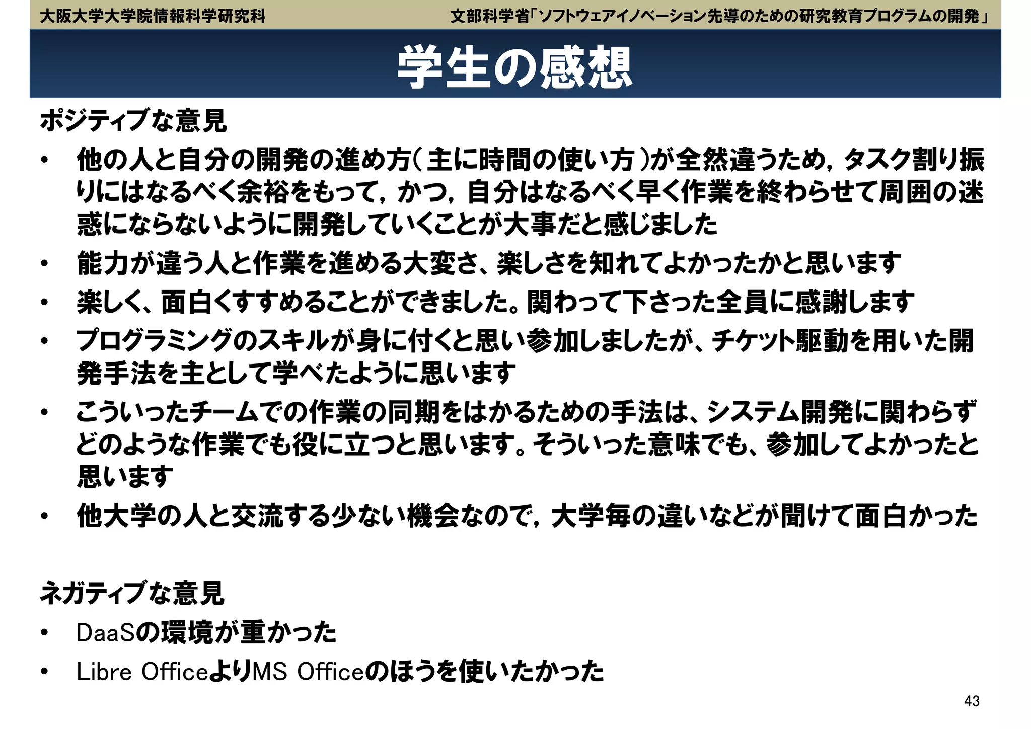 大阪大学大学院情報科学研究科           文部科学省「ソフトウェアイノベーション先導のための研究教育プログラムの開発」


                      学生の感想
ポジティブな意見
• 他の人と自分の開発の進め方（主に時間の使い方）が全然違うため，タスク割り振
  りにはなるべく余裕をもって，かつ，自分はなるべく早く作業を終わらせて周囲の迷
  惑にならないように開発していくことが大事だと感じました
• 能力が違う人と作業を進める大変さ、楽しさを知れてよかったかと思います
• 楽しく、面白くすすめることができました。関わって下さった全員に感謝します
• プログラミングのスキルが身に付くと思い参加しましたが、チケット駆動を用いた開
  発手法を主として学べたように思います
• こういったチームでの作業の同期をはかるための手法は、システム開発に関わらず
  どのような作業でも役に立つと思います。そういった意味でも、参加してよかったと
  思います
• 他大学の人と交流する少ない機会なので，大学毎の違いなどが聞けて面白かった

ネガティブな意見
• DaaSの環境が重かった
• Libre OfficeよりMS Officeのほうを使いたかった
                                                             43
 
