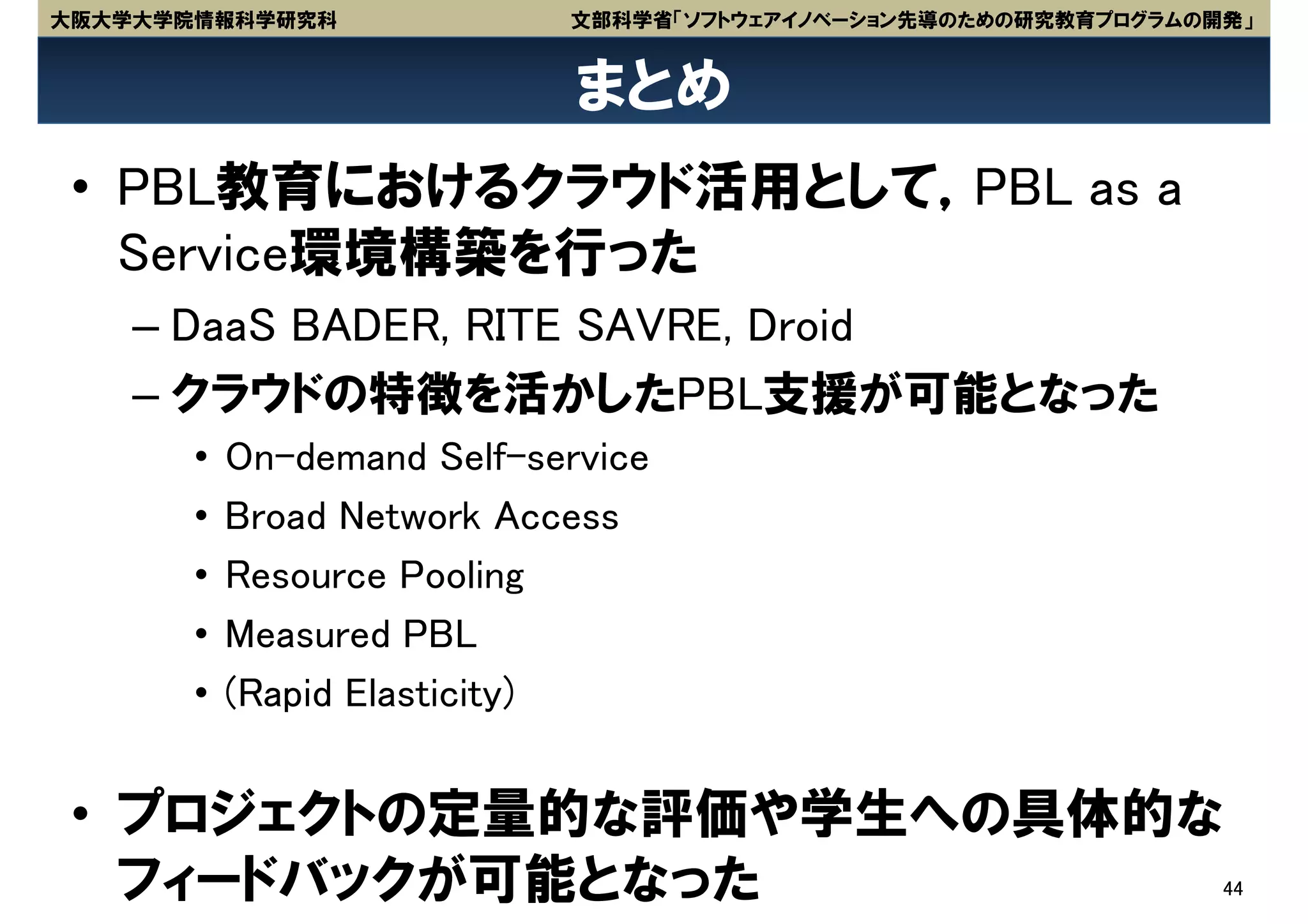 大阪大学大学院情報科学研究科              文部科学省「ソフトウェアイノベーション先導のための研究教育プログラムの開発」


                             まとめ
 • PBL教育におけるクラウド活用として，PBL as a
   Service環境構築を行った
    – DaaS BADER, RITE SAVRE, Droid
    – クラウドの特徴を活かしたPBL支援が可能となった
       •   On-demand Self-service
       •   Broad Network Access
       •   Resource Pooling
       •   Measured PBL
       •   (Rapid Elasticity)


 • プロジェクトの定量的な評価や学生への具体的な
   フィードバックが可能となった                                               44
 