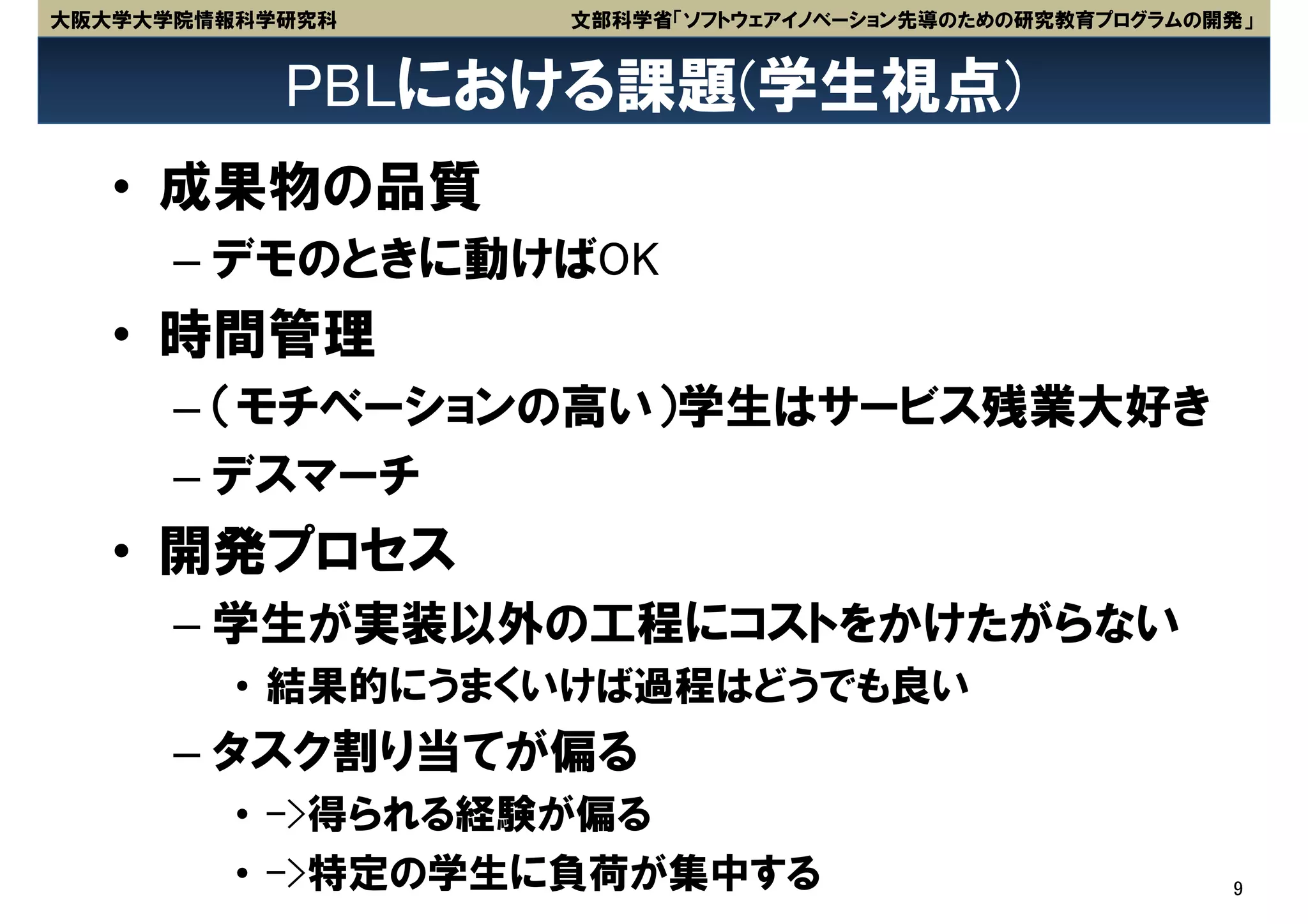 大阪大学大学院情報科学研究科    文部科学省「ソフトウェアイノベーション先導のための研究教育プログラムの開発」


           PBLにおける課題(学生視点)
   • 成果物の品質
      – デモのときに動けばOK
   • 時間管理
      – （モチベーションの高い）学生はサービス残業大好き
      – デスマーチ
   • 開発プロセス
      – 学生が実装以外の工程にコストをかけたがらない
         • 結果的にうまくいけば過程はどうでも良い
      – タスク割り当てが偏る
         • ->得られる経験が偏る
         • ->特定の学生に負荷が集中する                            9
 
