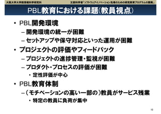 大阪大学大学院情報科学研究科       文部科学省「ソフトウェアイノベーション先導のための研究教育プログラムの開発」


        PBL教育における課題(教員視点)
   • PBL開発環境
      – 開発環境の統一が困難
      – セットアップや保守対応といった運用が困難
   • プロジェクトの評価やフィードバック
      – プロジェクトの進捗管理・監視が困難
      – プロダクト・プロセスの評価が困難
         • 定性評価が中心
   • PBL教育体制
      – （モチベーションの高い一部の）教員がサービス残業
         • 特定の教員に負荷が集中
                                                         10
 