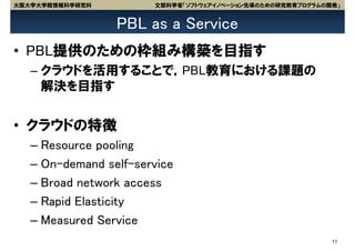 大阪大学大学院情報科学研究科         文部科学省「ソフトウェアイノベーション先導のための研究教育プログラムの開発」


                 PBL as a Service
• PBL提供のための枠組み構築を目指す
   – クラウドを活用することで，PBL教育における課題の
     解決を目指す


• クラウドの特徴
   – Resource pooling
   – On-demand self-service
   – Broad network access
   – Rapid Elasticity
   – Measured Service
                                                           11
 