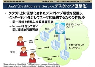 大阪大学大学院情報科学研究科                                  文部科学省「ソフトウェアイノベーション先導のための研究教育プログラムの開発」


     DaaS*(Desktop as a Service:デスクトップ仮想化)
  • クラウド上に仮想化されたデスクトップ環境を配置し，
    インターネットを介してユーザに提供するための枠組み
        – 同一環境を容易に複数構築可能
                                                                           仮想デスクトップ
        – Internetを介して常に                                                   イメージ
                         複製
          同じ環境を利用可能
                                                               複製
                                                                           複製
                                RDP
                                                                            仮想デスクトップ
                                                                            インスタンス
         学生                        RDP


                                                        RDP

*Dwayne Lessner, Kanuj Behl, Phil Ditzel, Jason Langone, Steve Kaplan,                 13
“Desktops as a Service: Building the Model,” Red Fox Partners, LLC, 2012
 