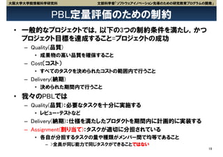 大阪大学大学院情報科学研究科          文部科学省「ソフトウェアイノベーション先導のための研究教育プログラムの開発」


             PBL定量評価のための制約
 • 一般的なプロジェクトでは，以下の3つの制約条件を満たし，かつ
   プロジェクト目標を達成すること=プロジェクトの成功
    – Quality(品質)
       • 成果物の高い品質を確保すること
    – Cost（コスト）
       • すべてのタスクを決められたコストの範囲内で行うこと
    – Delivery(納期)
       • 決められた期間内で行うこと
 • 我々のPBLでは
    – Quality(品質)：必要なタスクを十分に実施する
       • レビュー・テストなど
    – Delivery(納期)：仕様を満たしたプロダクトを期間内に計画的に実装する
    – Assignment(割り当て)：タスクが適切に分担されている
       • 各自が分担するタスクの量や種類がメンバー間で均等であること
           – >全員が同じ能力で同じタスクができることではない
                                                            19
 