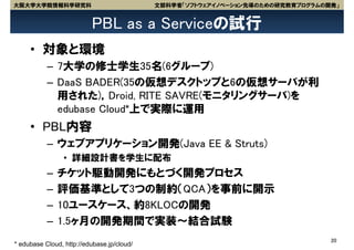 大阪大学大学院情報科学研究科                              文部科学省「ソフトウェアイノベーション先導のための研究教育プログラムの開発」


                          PBL as a Serviceの試行
     • 対象と環境
           – 7大学の修士学生35名(6グループ)
           – DaaS BADER(35の仮想デスクトップと6の仮想サーバが利
             用された)，Droid, RITE SAVRE(モニタリングサーバ)を
             edubase Cloud*上で実際に運用
     • PBL内容
           – ウェブアプリケーション開発(Java EE & Struts)
                 • 詳細設計書を学生に配布
           –   チケット駆動開発にもとづく開発プロセス
           –   評価基準として3つの制約（QCA）を事前に開示
           –   10ユースケース、約8KLOCの開発
           –   1.5ヶ月の開発期間で実装～結合試験
                                                                                20
* edubase Cloud, http://edubase.jp/cloud/
 