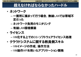 大阪大学大学院情報科学研究科   文部科学省「ソフトウェアイノベーション先導のための研究教育プログラムの開発」


        超えなければならなかったハードル
   • ネットワーク
      – 一箇所に集まって行う場合，無線LANでは帯域不
        足だった
      – ネットワーク負荷のモニタリング
      – 有線LAN環境構築
   • ライセンス
      – VM化する上でのOS・ソフトウェアライセンス処理
   • クラウドシステムに関する教員側スキル
      – VMイメージの作成，操作方法
      – VM操作APIを用いたアプリケーション開発
                                                     23
 