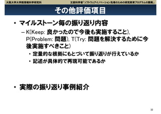 大阪大学大学院情報科学研究科     文部科学省「ソフトウェアイノベーション先導のための研究教育プログラムの開発」


                 その他評価項目
   • マイルストーン毎の振り返り内容
      – K(Keep: 良かったので今後も実施すること),
        P(Problem: 問題), T(Try: 問題を解決するために今
        後実施すべきこと)
         • 定量的な根拠にもとづいて振り返りが行えているか
         • 記述が具体的で再現可能であるか




   • 実際の振り返り事例紹介


                                                       32
 